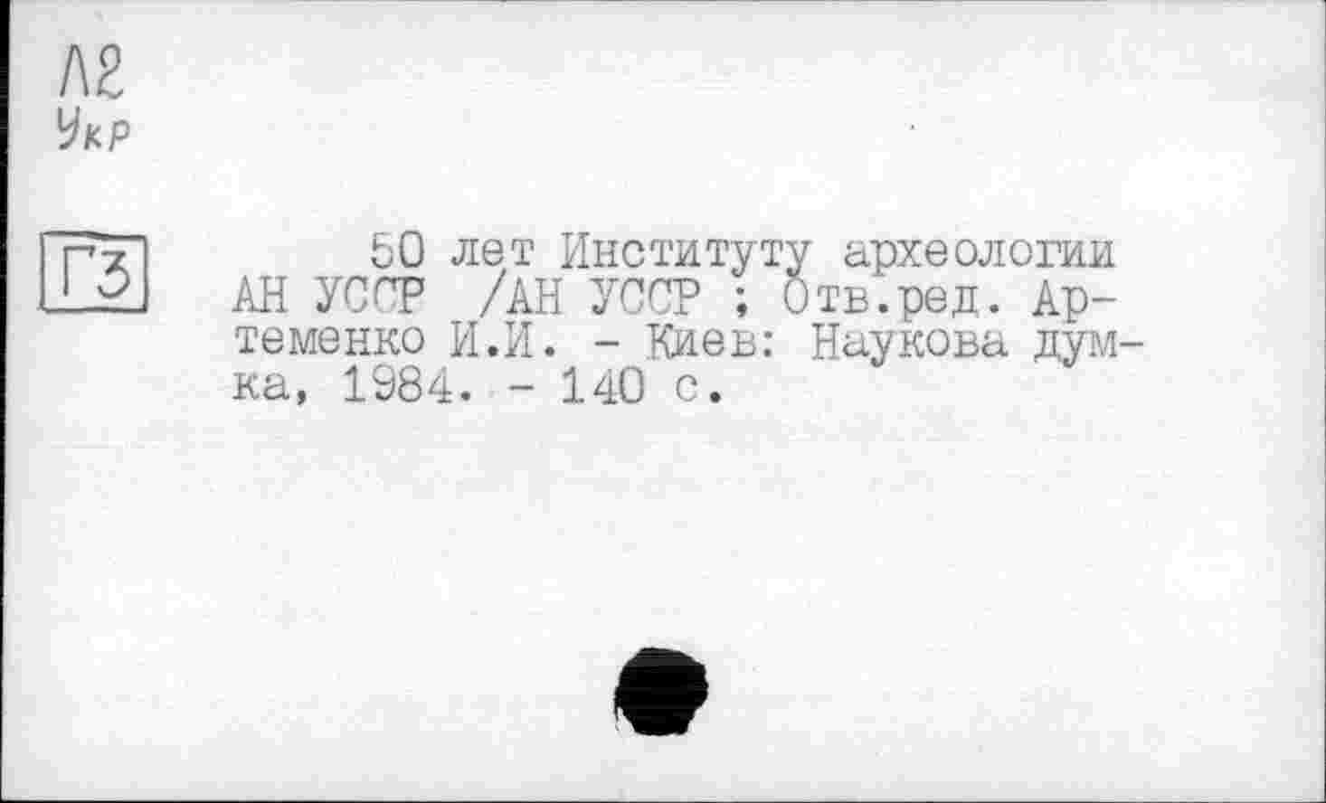 ﻿Л2
Укр
гз
50 лет Институту археологии АН УС^Т /ан УССР ; Отв.ред. Артеменко И.И. - Киев: Наукова думка, 1984. - 140 с.